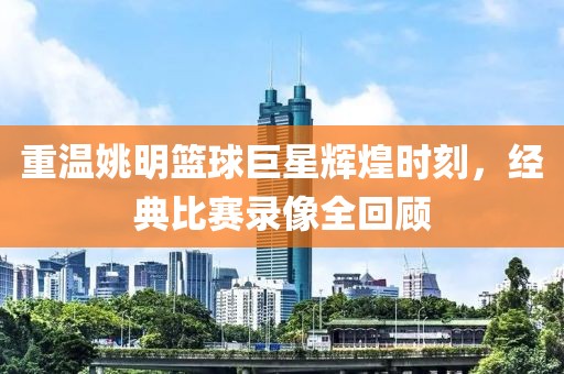 重溫姚明籃球巨星輝煌時(shí)刻，經(jīng)典比賽錄像全回顧
