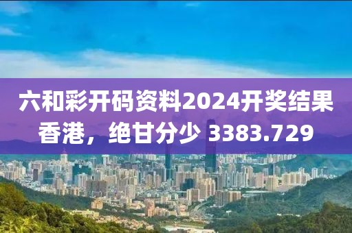 六和彩開碼資料2024開獎結(jié)果香港，絕甘分少 3383.729