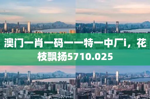 澳門一肖一碼一一特一中廠i，花枝飄揚(yáng)5710.025