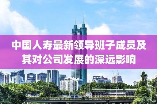 中國(guó)人壽最新領(lǐng)導(dǎo)班子成員及其對(duì)公司發(fā)展的深遠(yuǎn)影響