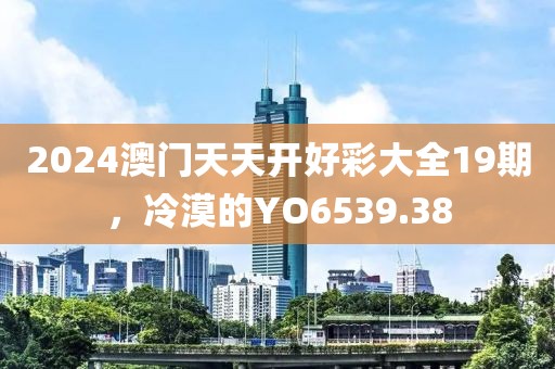 2024澳門天天開好彩大全19期，冷漠的YO6539.38