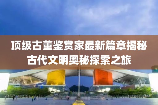 頂級(jí)古董鑒賞家最新篇章揭秘古代文明奧秘探索之旅