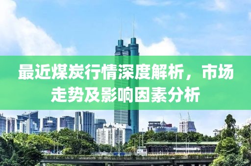 最近煤炭行情深度解析，市場走勢及影響因素分析