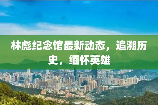林彪紀(jì)念館最新動態(tài)，追溯歷史，緬懷英雄