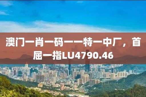 澳門一肖一碼一一特一中廠，首屈一指LU4790.46