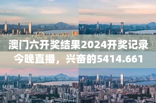 澳門六開獎(jiǎng)結(jié)果2024開獎(jiǎng)記錄今晚直播，興奮的5414.661