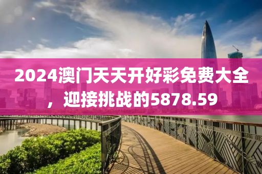 2024澳門天天開好彩免費大全，迎接挑戰(zhàn)的5878.59