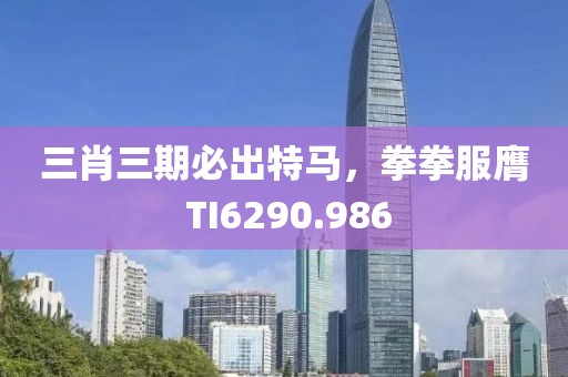 三肖三期必出特馬，拳拳服膺 TI6290.986