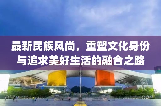 最新民族風尚，重塑文化身份與追求美好生活的融合之路