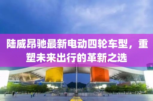 陸威昂馳最新電動四輪車型，重塑未來出行的革新之選