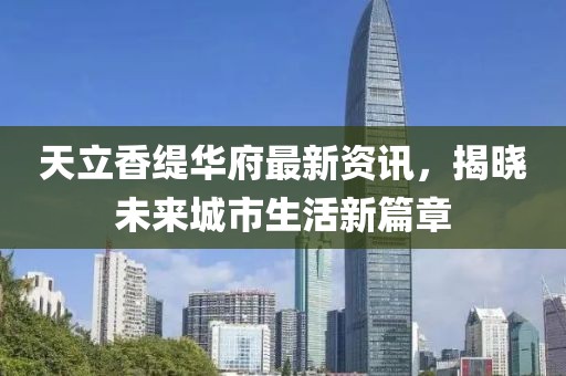 天立香緹華府最新資訊，揭曉未來城市生活新篇章