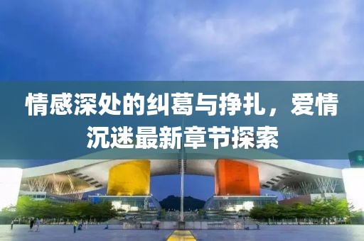 情感深處的糾葛與掙扎，愛(ài)情沉迷最新章節(jié)探索