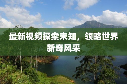 最新視頻探索未知，領(lǐng)略世界新奇風(fēng)采