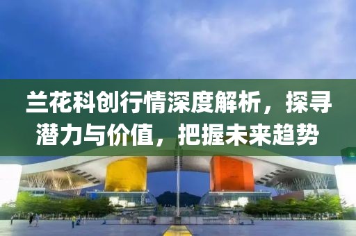 蘭花科創(chuàng)行情深度解析，探尋潛力與價值，把握未來趨勢