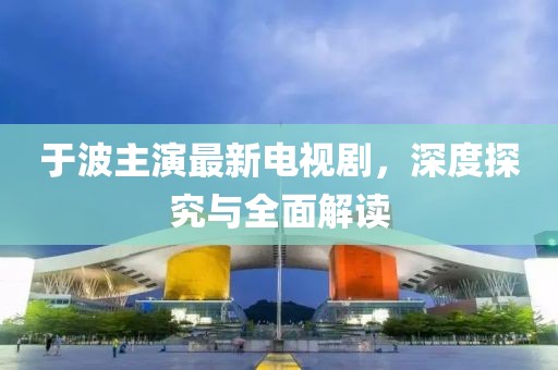 于波主演最新電視劇，深度探究與全面解讀
