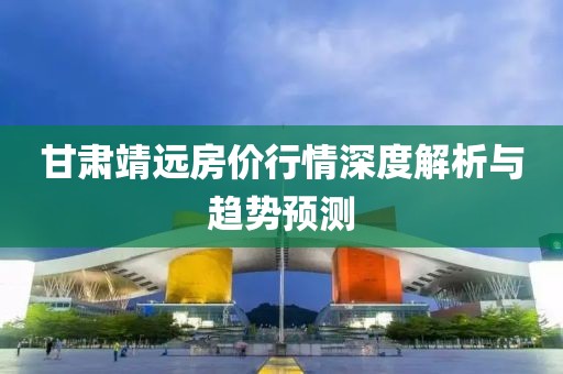 甘肅靖遠(yuǎn)房?jī)r(jià)行情深度解析與趨勢(shì)預(yù)測(cè)