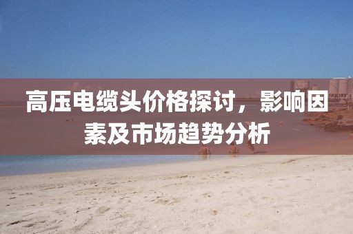 高壓電纜頭價(jià)格探討，影響因素及市場趨勢分析