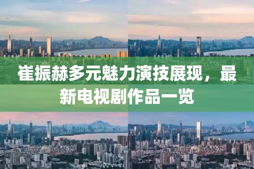 崔振赫多元魅力演技展現(xiàn)，最新電視劇作品一覽