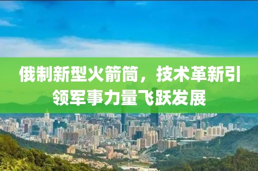 俄制新型火箭筒，技術(shù)革新引領(lǐng)軍事力量飛躍發(fā)展
