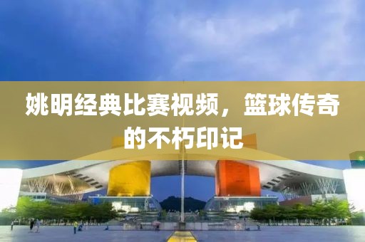 姚明經(jīng)典比賽視頻，籃球傳奇的不朽印記