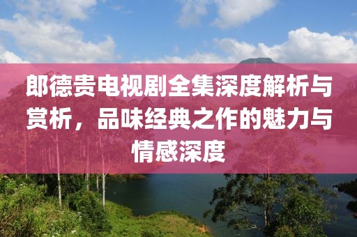 郎德貴電視劇全集深度解析與賞析，品味經(jīng)典之作的魅力與情感深度