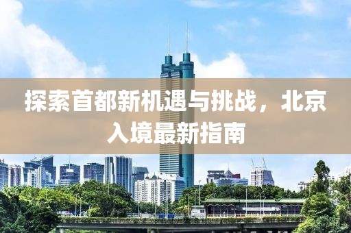 探索首都新機(jī)遇與挑戰(zhàn)，北京入境最新指南