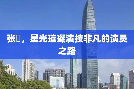 張喆，星光璀璨演技非凡的演員之路