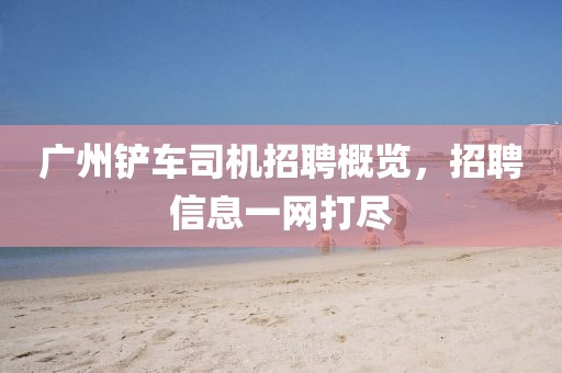 廣州鏟車司機招聘概覽，招聘信息一網(wǎng)打盡