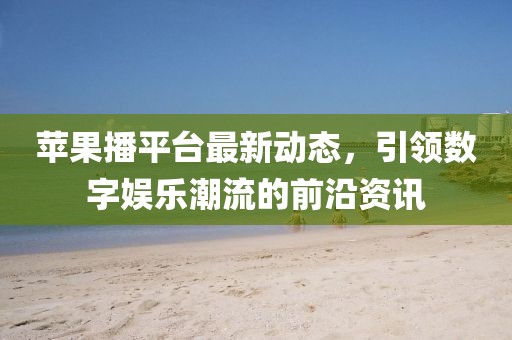 蘋果播平臺最新動態(tài)，引領(lǐng)數(shù)字娛樂潮流的前沿資訊