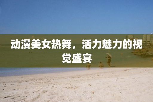 動(dòng)漫美女熱舞，活力魅力的視覺盛宴