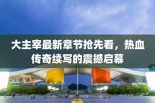 大主宰最新章節(jié)搶先看，熱血傳奇續(xù)寫的震撼啟幕