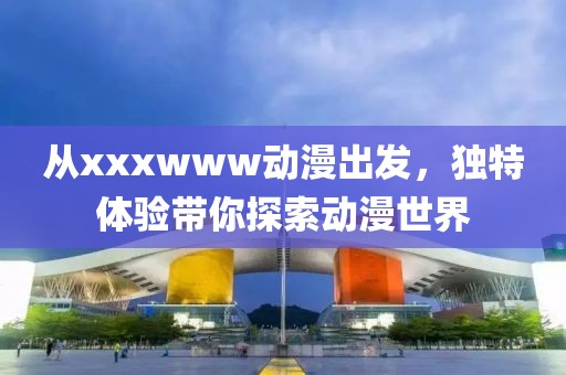 從xxxwww動(dòng)漫出發(fā)，獨(dú)特體驗(yàn)帶你探索動(dòng)漫世界