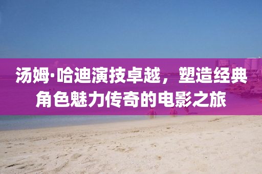 湯姆·哈迪演技卓越，塑造經(jīng)典角色魅力傳奇的電影之旅