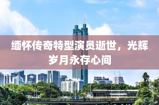 緬懷傳奇特型演員逝世，光輝歲月永存心間