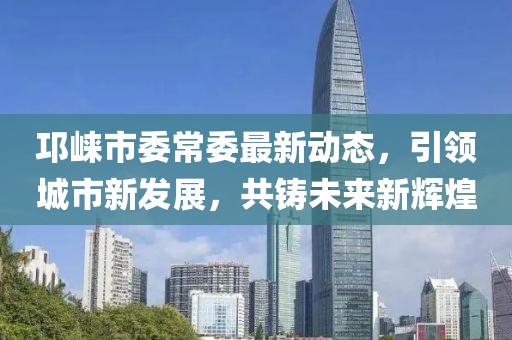 邛崍市委常委最新動(dòng)態(tài)，引領(lǐng)城市新發(fā)展，共鑄未來(lái)新輝煌