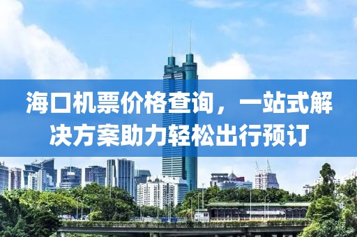 海口機(jī)票價格查詢，一站式解決方案助力輕松出行預(yù)訂
