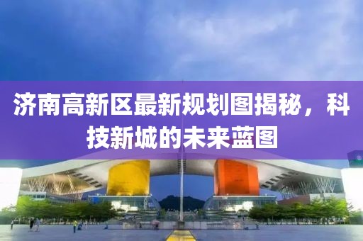 濟(jì)南高新區(qū)最新規(guī)劃圖揭秘，科技新城的未來藍(lán)圖