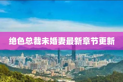 絕色總裁未婚妻最新章節(jié)更新