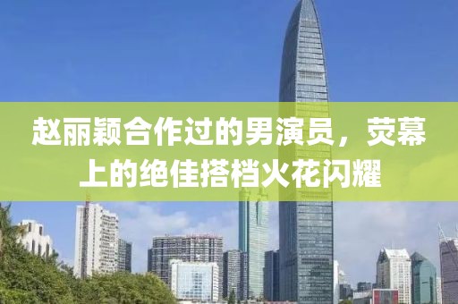 趙麗穎合作過(guò)的男演員，熒幕上的絕佳搭檔火花閃耀