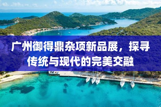 廣州御得鼎雜項(xiàng)新品展，探尋傳統(tǒng)與現(xiàn)代的完美交融
