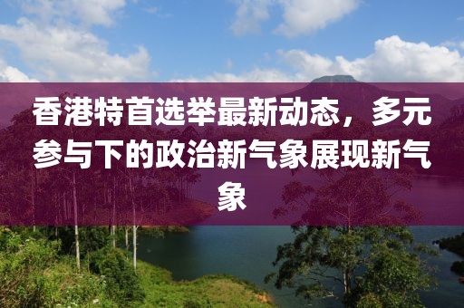 香港特首選舉最新動(dòng)態(tài)，多元參與下的政治新氣象展現(xiàn)新氣象