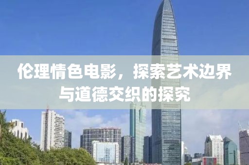 倫理情色電影，探索藝術(shù)邊界與道德交織的探究