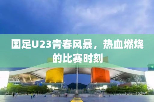 國(guó)足U23青春風(fēng)暴，熱血燃燒的比賽時(shí)刻