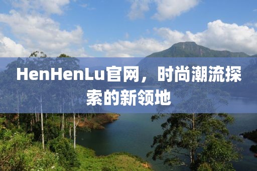 HenHenLu官網(wǎng)，時尚潮流探索的新領(lǐng)地
