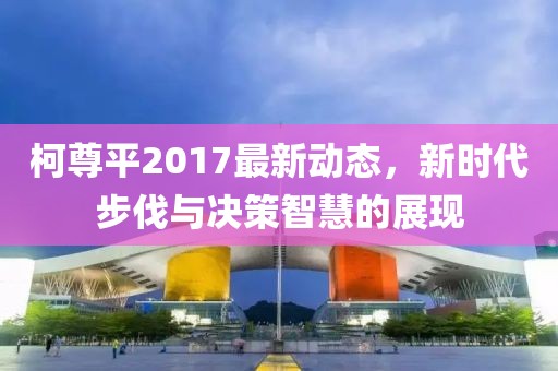 柯尊平2017最新動態(tài)，新時代步伐與決策智慧的展現