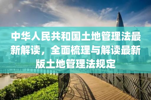 中華人民共和國土地管理法最新解讀，全面梳理與解讀最新版土地管理法規(guī)定