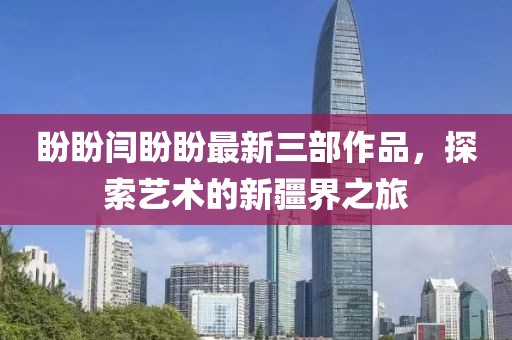 盼盼閆盼盼最新三部作品，探索藝術(shù)的新疆界之旅