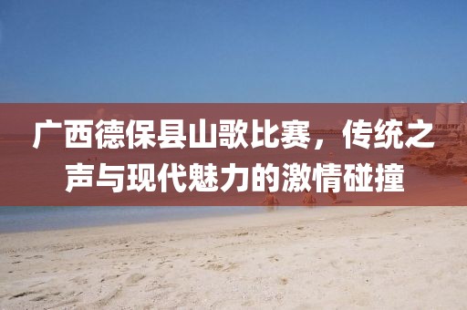 廣西德保縣山歌比賽，傳統(tǒng)之聲與現(xiàn)代魅力的激情碰撞
