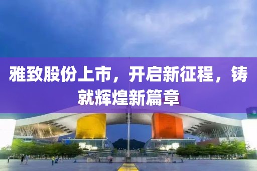 雅致股份上市，開啟新征程，鑄就輝煌新篇章