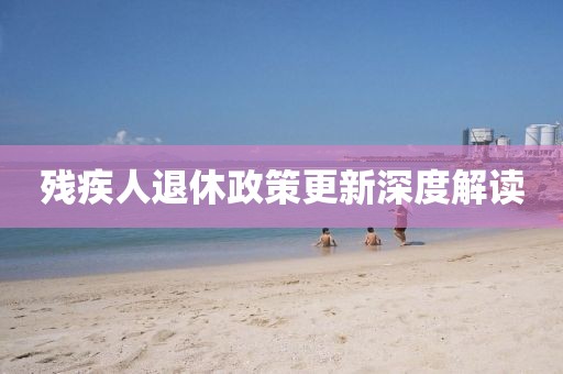 殘疾人退休政策更新深度解讀